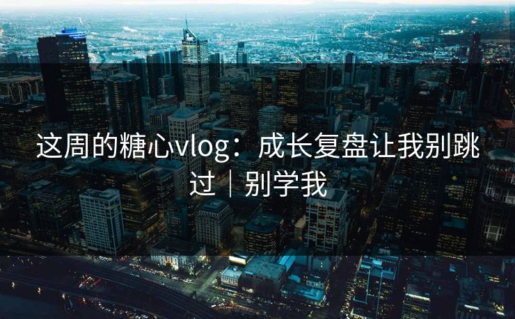 这周的糖心vlog:成长复盘让我别跳过|别学我
