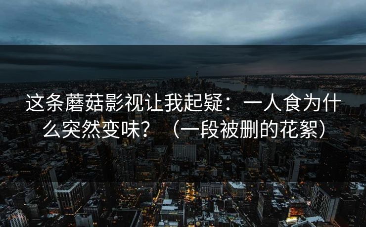 这条蘑菇影视让我起疑：一人食为什么突然变味？（一段被删的花絮）