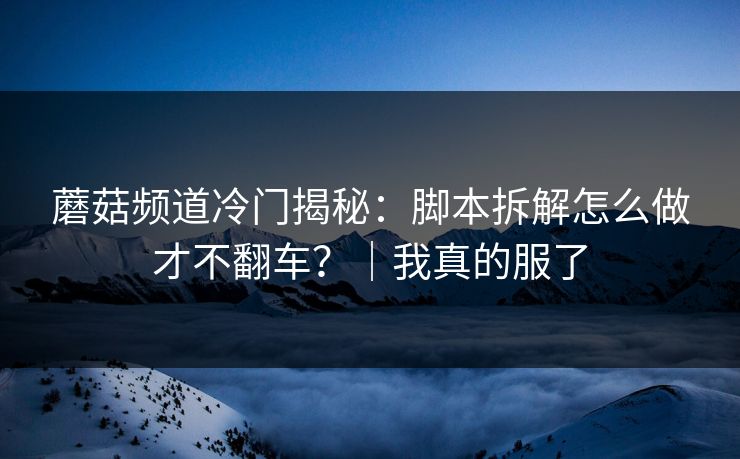 蘑菇频道冷门揭秘：脚本拆解怎么做才不翻车？｜我真的服了