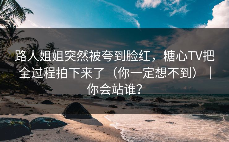 路人姐姐突然被夸到脸红，糖心TV把全过程拍下来了（你一定想不到）｜你会站谁？