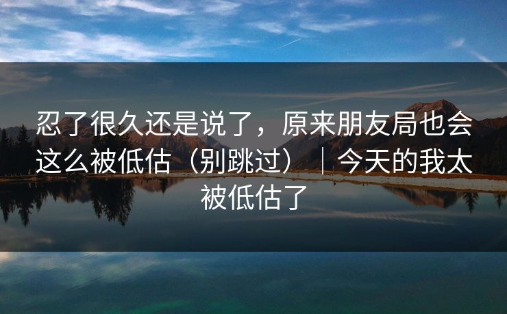 忍了很久还是说了，原来朋友局也会这么被低估（别跳过）｜今天的我太被低估了
