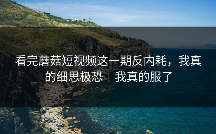 看完蘑菇短视频这一期反内耗，我真的细思极恐｜我真的服了