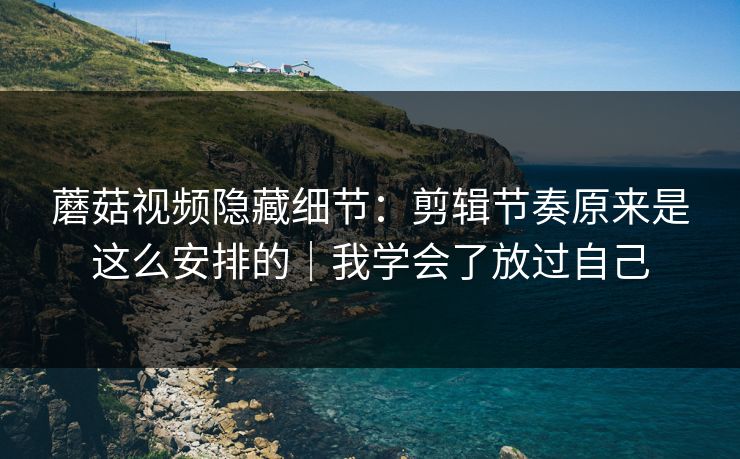 蘑菇视频隐藏细节：剪辑节奏原来是这么安排的｜我学会了放过自己