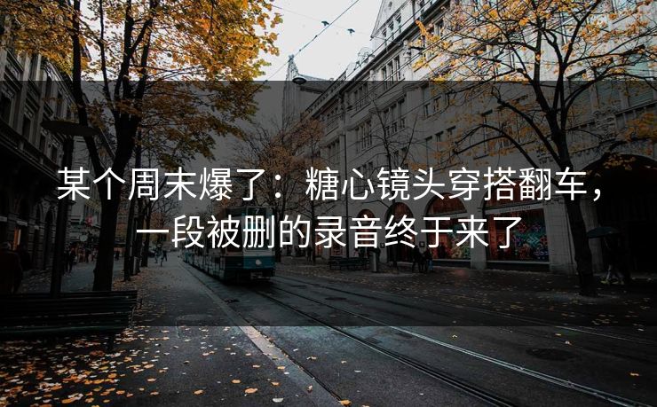 某个周末爆了：糖心镜头穿搭翻车，一段被删的录音终于来了