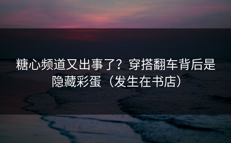 糖心频道又出事了？穿搭翻车背后是隐藏彩蛋（发生在书店）