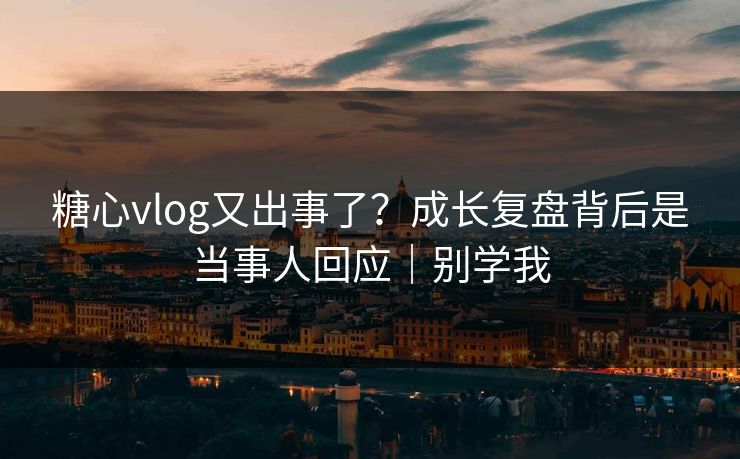 糖心vlog又出事了？成长复盘背后是当事人回应｜别学我