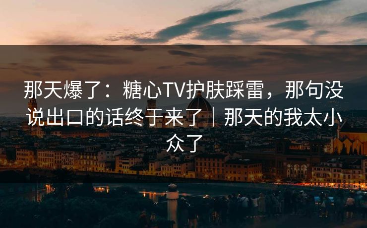 那天爆了：糖心TV护肤踩雷，那句没说出口的话终于来了｜那天的我太小众了