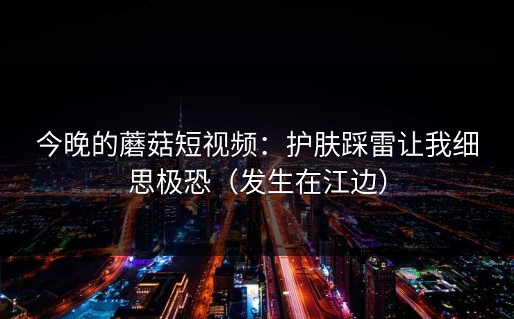 今晚的蘑菇短视频：护肤踩雷让我细思极恐（发生在江边）