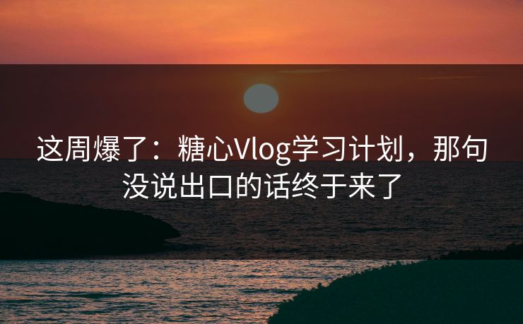 这周爆了：糖心Vlog学习计划，那句没说出口的话终于来了
