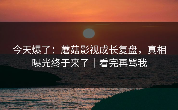 今天爆了：蘑菇影视成长复盘，真相曝光终于来了｜看完再骂我