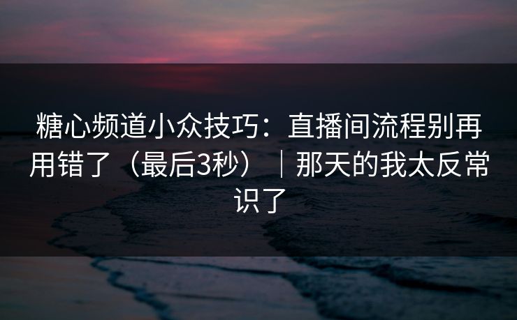 糖心频道小众技巧：直播间流程别再用错了（最后3秒）｜那天的我太反常识了