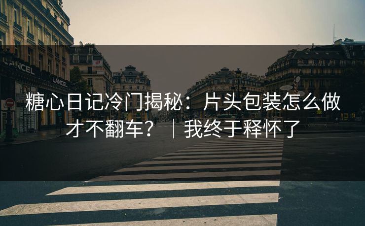 糖心日记冷门揭秘：片头包装怎么做才不翻车？｜我终于释怀了