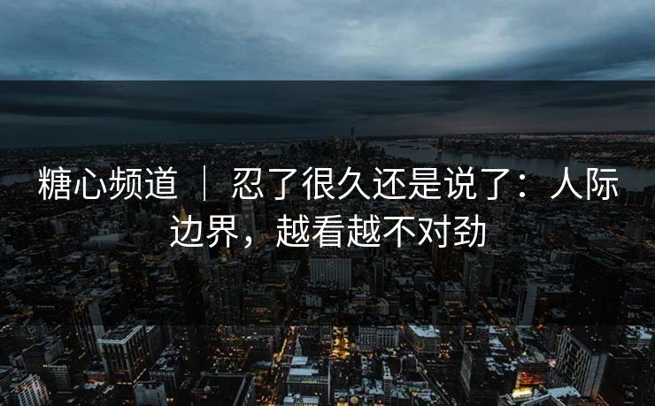 糖心频道 ｜ 忍了很久还是说了：人际边界，越看越不对劲