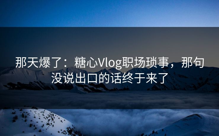 那天爆了：糖心Vlog职场琐事，那句没说出口的话终于来了
