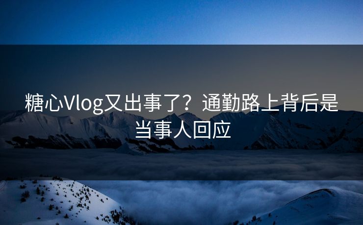糖心Vlog又出事了？通勤路上背后是当事人回应