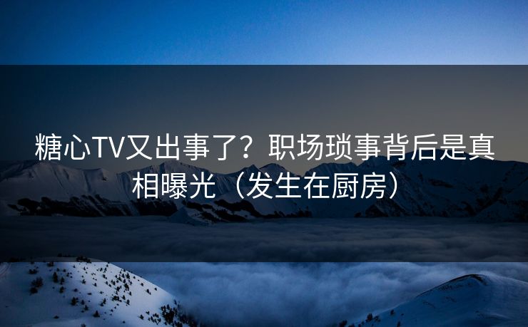 糖心TV又出事了？职场琐事背后是真相曝光（发生在厨房）
