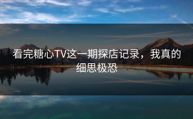 看完糖心TV这一期探店记录，我真的细思极恐