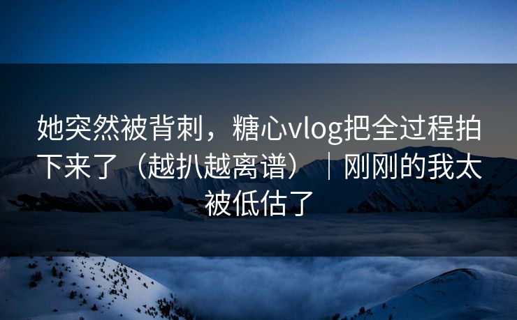 她突然被背刺，糖心vlog把全过程拍下来了（越扒越离谱）｜刚刚的我太被低估了
