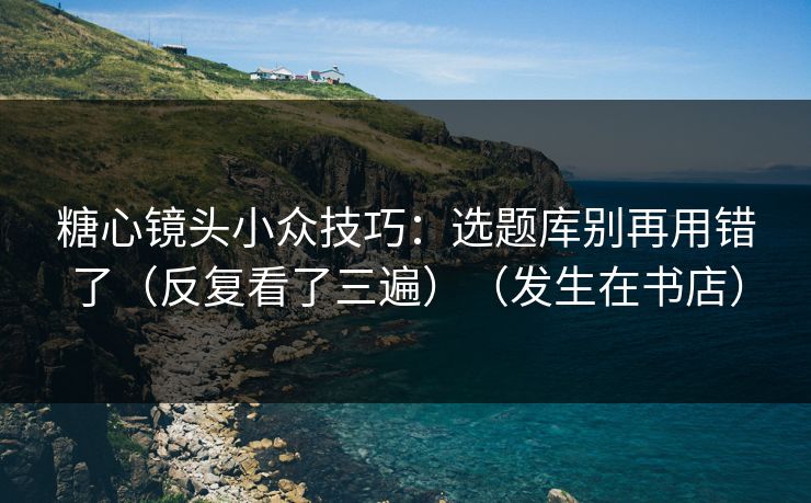 糖心镜头小众技巧：选题库别再用错了（反复看了三遍）（发生在书店）