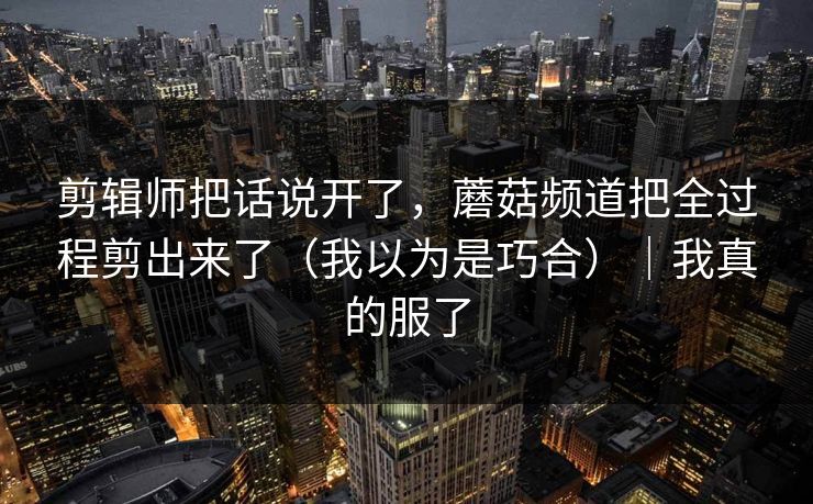剪辑师把话说开了，蘑菇频道把全过程剪出来了（我以为是巧合）｜我真的服了
