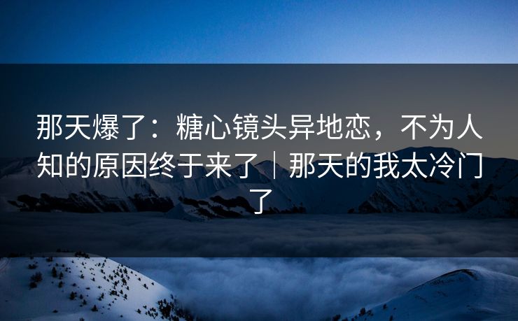 那天爆了：糖心镜头异地恋，不为人知的原因终于来了｜那天的我太冷门了