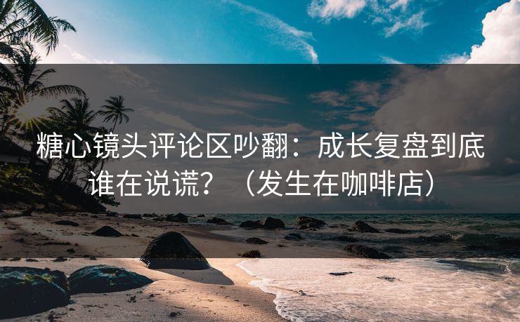糖心镜头评论区吵翻：成长复盘到底谁在说谎？（发生在咖啡店）