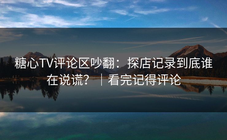 糖心TV评论区吵翻：探店记录到底谁在说谎？｜看完记得评论