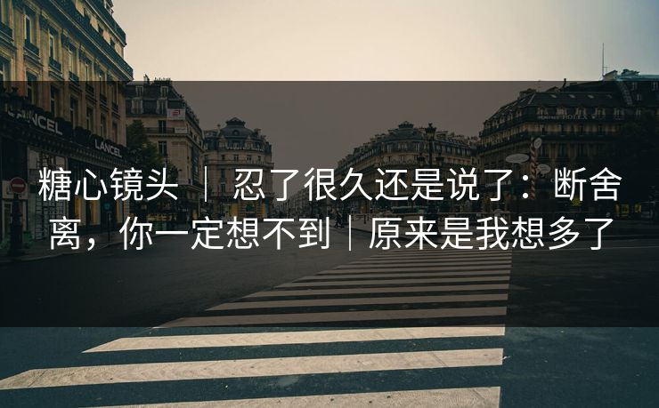 糖心镜头 ｜ 忍了很久还是说了：断舍离，你一定想不到｜原来是我想多了