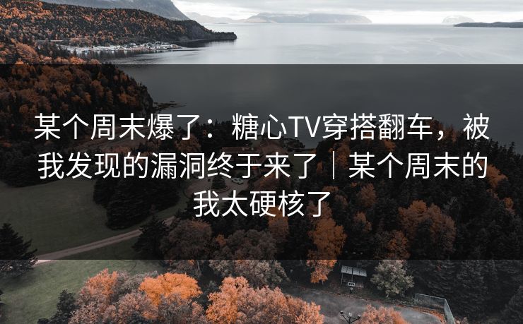 某个周末爆了：糖心TV穿搭翻车，被我发现的漏洞终于来了｜某个周末的我太硬核了