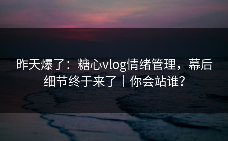 昨天爆了：糖心vlog情绪管理，幕后细节终于来了｜你会站谁？