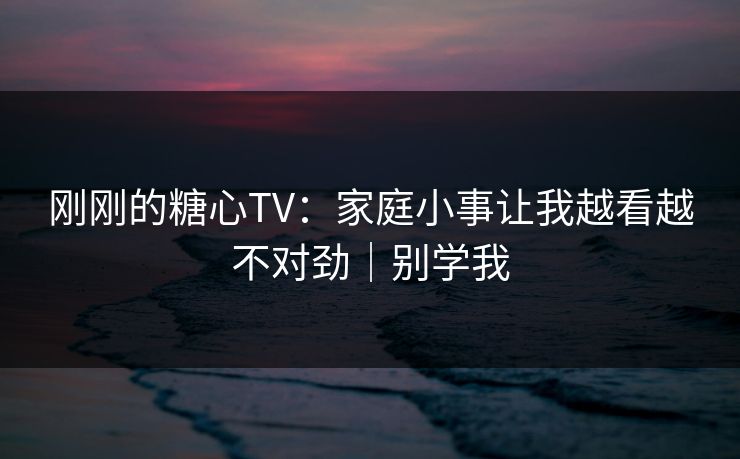刚刚的糖心TV：家庭小事让我越看越不对劲｜别学我