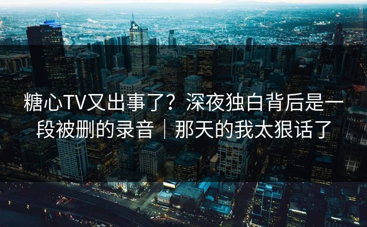 糖心TV又出事了？深夜独白背后是一段被删的录音｜那天的我太狠话了