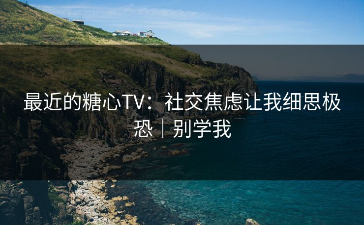 最近的糖心TV：社交焦虑让我细思极恐｜别学我