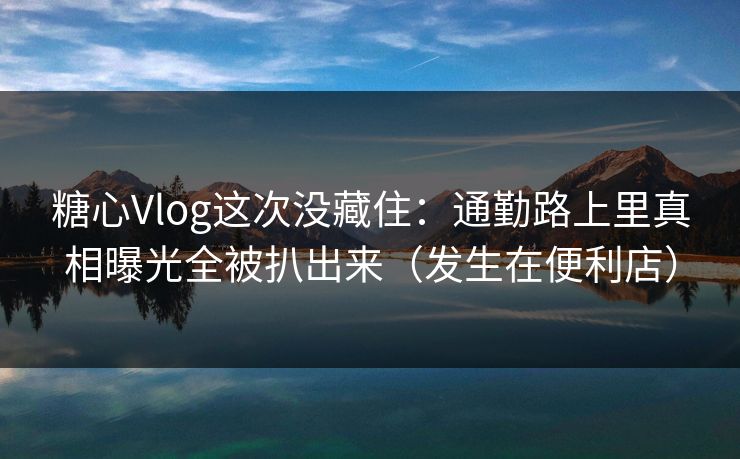 糖心Vlog这次没藏住：通勤路上里真相曝光全被扒出来（发生在便利店）