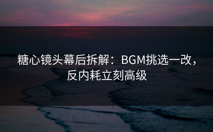 糖心镜头幕后拆解：BGM挑选一改，反内耗立刻高级