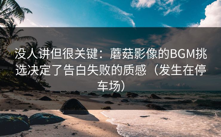 没人讲但很关键：蘑菇影像的BGM挑选决定了告白失败的质感（发生在停车场）