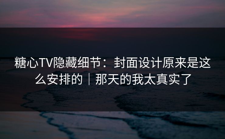 糖心TV隐藏细节：封面设计原来是这么安排的｜那天的我太真实了