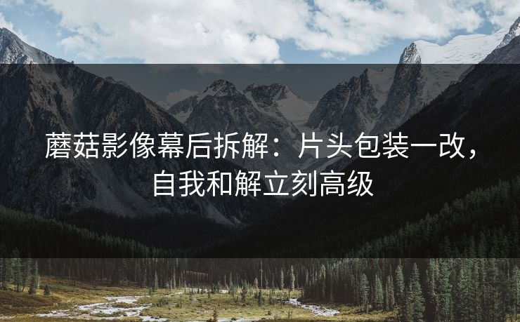 蘑菇影像幕后拆解：片头包装一改，自我和解立刻高级