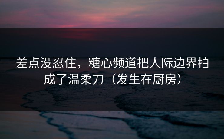 差点没忍住，糖心频道把人际边界拍成了温柔刀（发生在厨房）
