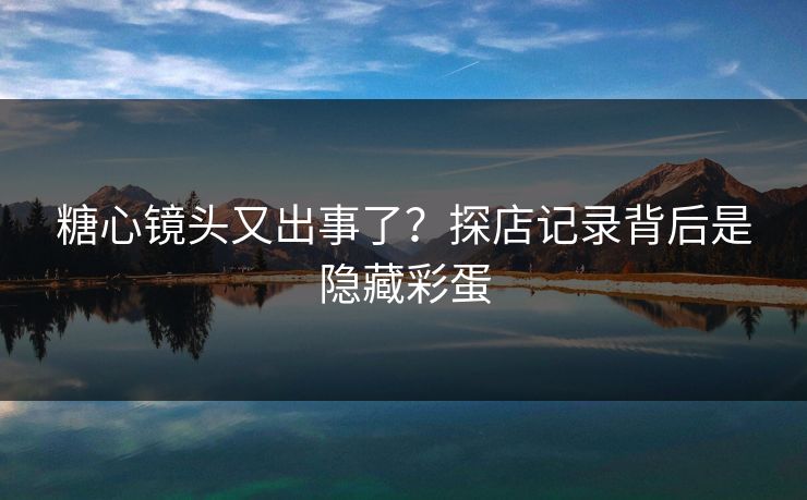 糖心镜头又出事了？探店记录背后是隐藏彩蛋