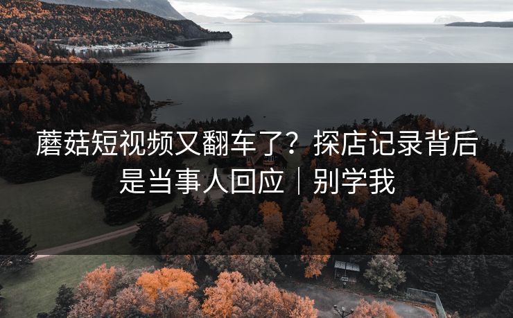 蘑菇短视频又翻车了？探店记录背后是当事人回应｜别学我