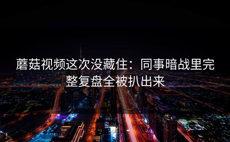 蘑菇视频这次没藏住：同事暗战里完整复盘全被扒出来