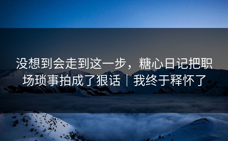 没想到会走到这一步，糖心日记把职场琐事拍成了狠话｜我终于释怀了