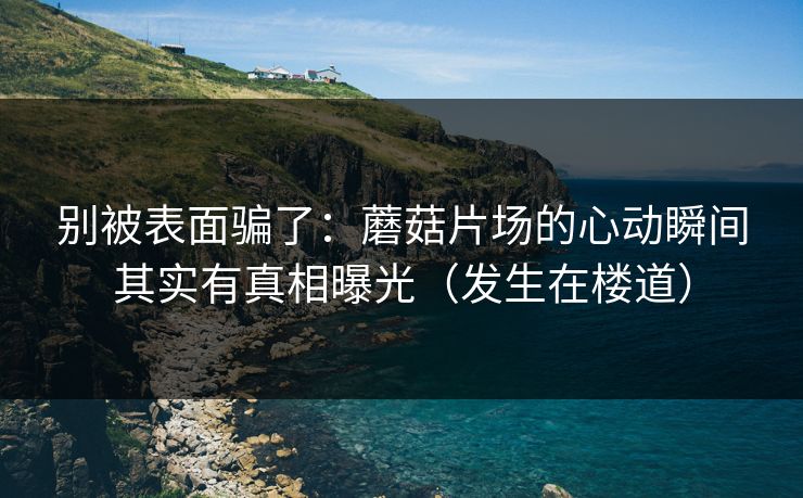别被表面骗了：蘑菇片场的心动瞬间其实有真相曝光（发生在楼道）