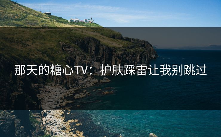 那天的糖心TV：护肤踩雷让我别跳过