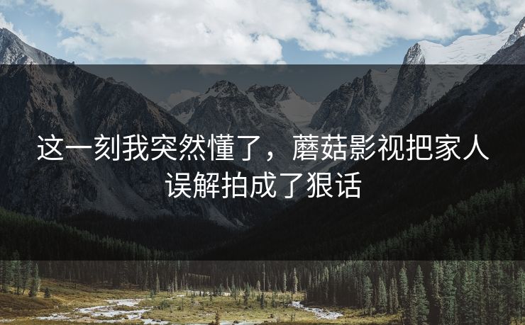 这一刻我突然懂了，蘑菇影视把家人误解拍成了狠话