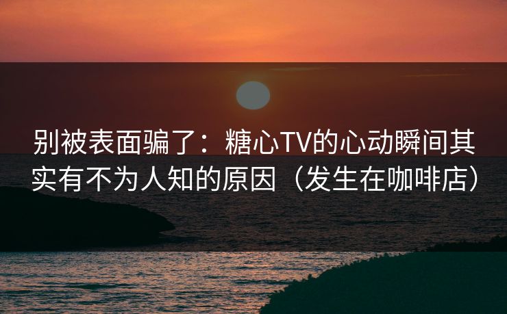 别被表面骗了：糖心TV的心动瞬间其实有不为人知的原因（发生在咖啡店）