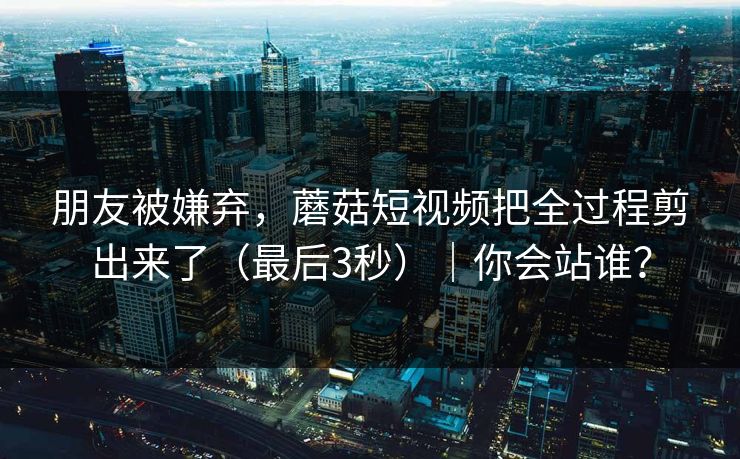 朋友被嫌弃，蘑菇短视频把全过程剪出来了（最后3秒）｜你会站谁？