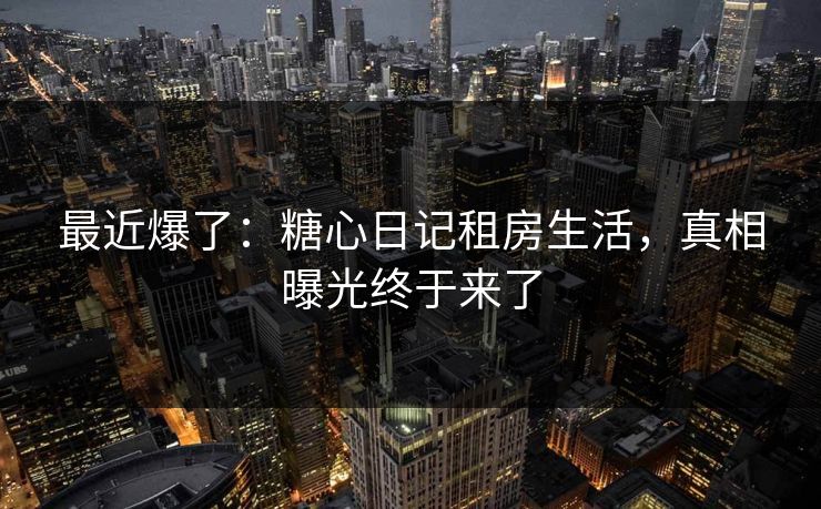 最近爆了：糖心日记租房生活，真相曝光终于来了