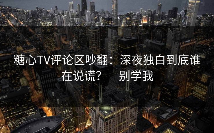 糖心TV评论区吵翻：深夜独白到底谁在说谎？｜别学我